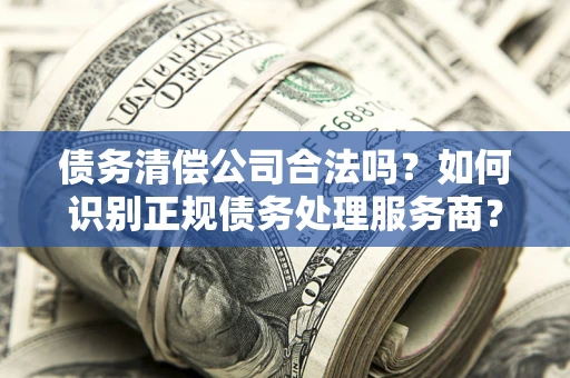 武汉债务清偿公司合法吗？如何识别正规债务处理服务商？