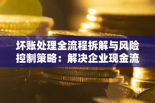 武汉坏账处理全流程拆解与风险控制策略：解决企业现金流顽疾的实战指南