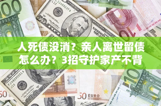 武汉人死债没消？亲人离世留债怎么办？3招守护家产不背锅