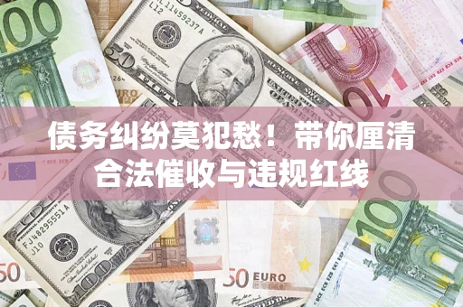 武汉债务纠纷莫犯愁！带你厘清合法催收与违规红线