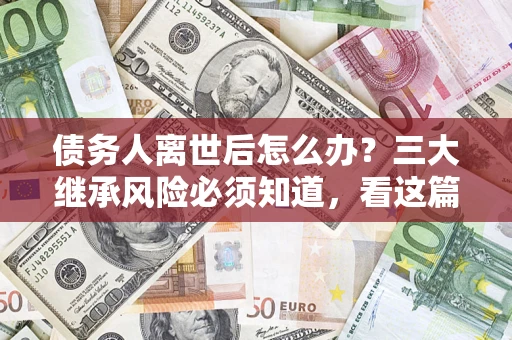 武汉债务人离世后怎么办？三大继承风险必须知道，看这篇就够了