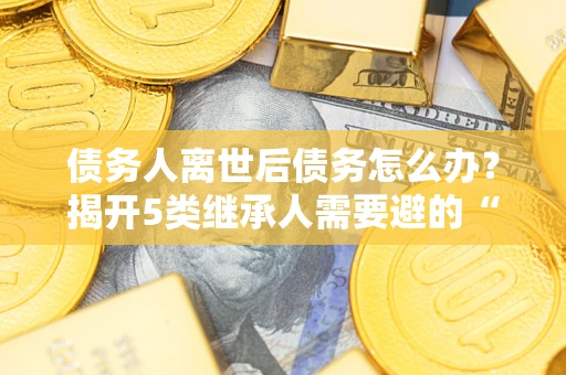 武汉债务人离世后债务怎么办？揭开5类继承人需要避的“坑”